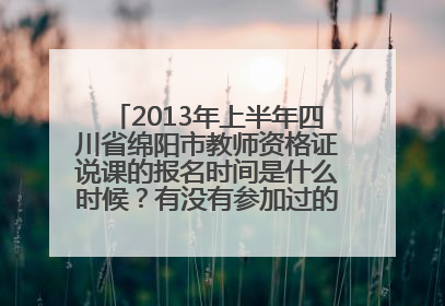 2013年上半年四川省绵阳市教师资格证说课的报名时间是什么时候？有没有参加过的，时间具体一点。