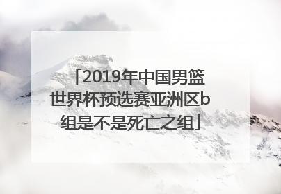 2019年中国男篮世界杯预选赛亚洲区b组是不是死亡之组